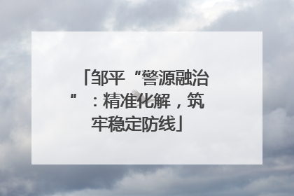 邹平“警源融治”：精准化解，筑牢稳定防线