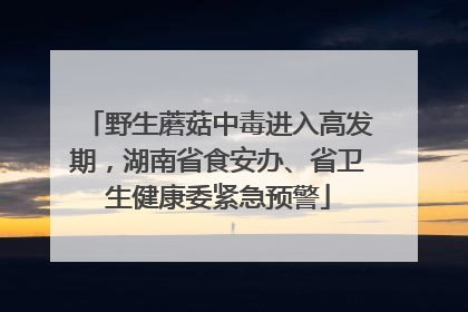 野生蘑菇中毒进入高发期，湖南省食安办、省卫生健康委紧急预警