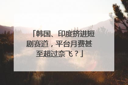 韩国、印度挤进短剧赛道，平台月费甚至超过奈飞？