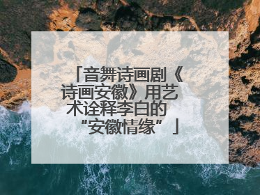 音舞诗画剧《诗画安徽》用艺术诠释李白的 “安徽情缘”