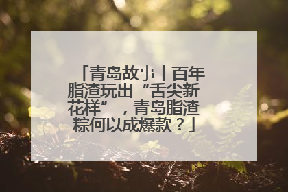 青岛故事丨百年脂渣玩出“舌尖新花样”，青岛脂渣粽何以成爆款？