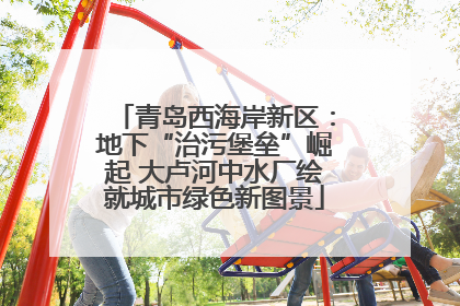 青岛西海岸新区：地下“治污堡垒”崛起 大卢河中水厂绘就城市绿色新图景