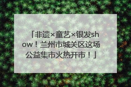 非遗×童艺×银发show！兰州市城关区这场公益集市火热开市！