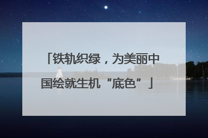铁轨织绿，为美丽中国绘就生机“底色”