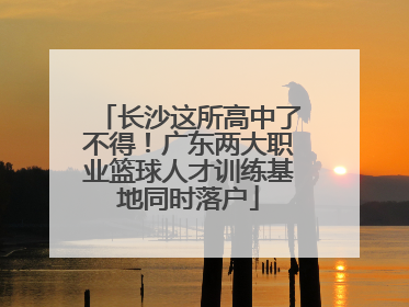 长沙这所高中了不得！广东两大职业篮球人才训练基地同时落户