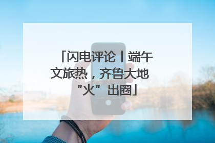 闪电评论丨端午文旅热，齐鲁大地“火”出圈