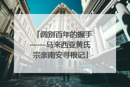 阔别百年的握手——马来西亚黄氏宗亲南安寻根记