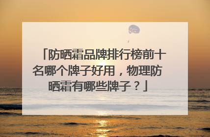 防晒霜品牌排行榜前十名哪个牌子好用，物理防晒霜有哪些牌子？