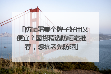 防晒霜哪个牌子好用又便宜？国货精选防晒霜推荐，想抗老先防晒