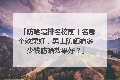 防晒霜排名榜前十名哪个效果好，男士防晒霜多少钱防晒效果好？