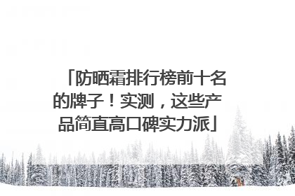 防晒霜排行榜前十名的牌子！实测，这些产品简直高口碑实力派