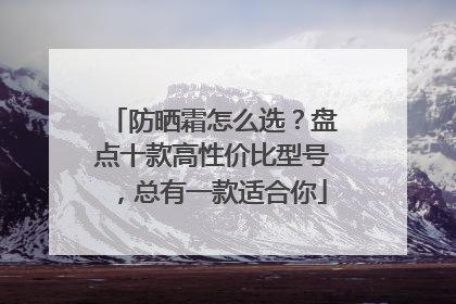 防晒霜怎么选？盘点十款高性价比型号，总有一款适合你