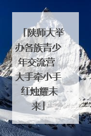 陕师大举办各族青少年交流营 大手牵小手 红烛耀未来