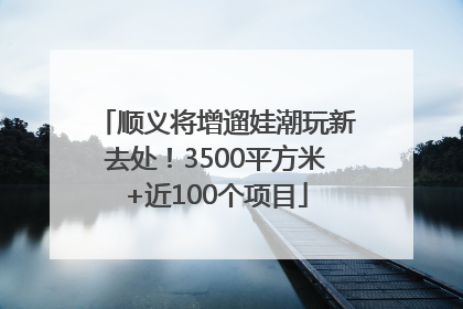 顺义将增遛娃潮玩新去处！3500平方米+近100个项目