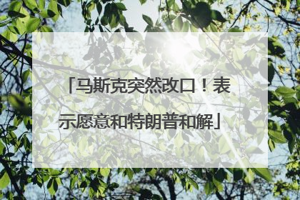 马斯克突然改口！表示愿意和特朗普和解