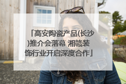 高安陶瓷产品(长沙)推介会落幕 湘赣装饰行业开启深度合作