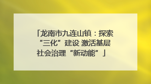 龙南市九连山镇：探索“三化”建设 激活基层社会治理“新动能”