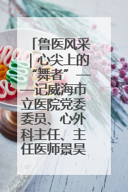 鲁医风采｜心尖上的“舞者”——记威海市立医院党委委员、心外科主任、主任医师景昊