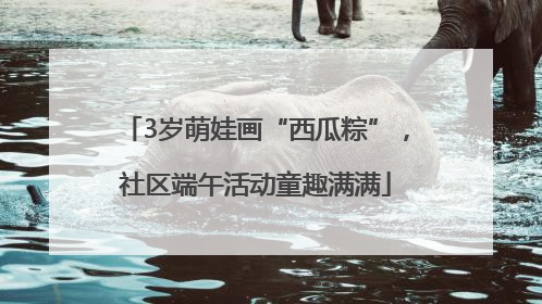 3岁萌娃画“西瓜粽”，社区端午活动童趣满满