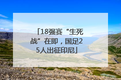 18强赛“生死战”在即，国足25人出征印尼