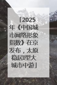 2025年《中国城市网络形象指数》在京发布，太原稳居I型大城市中游
