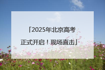2025年北京高考正式开启！现场直击