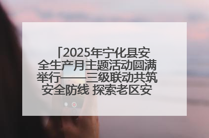 2025年宁化县安全生产月主题活动圆满举行——三级联动共筑安全防线 探索老区安全发展新路径