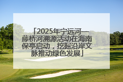2025年宁远河—藤桥河溯源活动在海南保亭启动，挖掘沿岸文脉推动绿色发展
