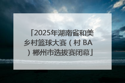 2025年湖南省和美乡村篮球大赛（村 BA）郴州市选拔赛闭幕