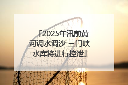 2025年汛前黄河调水调沙 三门峡水库将进行控泄
