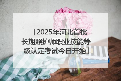 2025年河北首批长期照护师职业技能等级认定考试今日开始