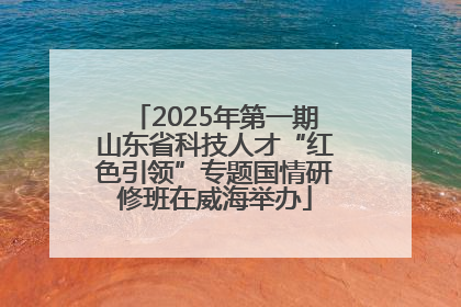 2025年第一期山东省科技人才“红色引领”专题国情研修班在威海举办