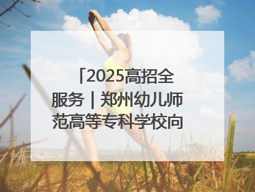 2025高招全服务｜郑州幼儿师范高等专科学校向“新”聚力向“优”提质 努力打造特色鲜明的高水平师范院校