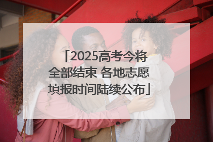 2025高考今将全部结束 各地志愿填报时间陆续公布