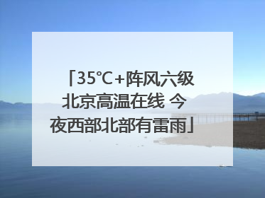 35℃+阵风六级 北京高温在线 今夜西部北部有雷雨