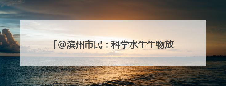 @滨州市民：科学水生生物放生放流有讲究 官方详解来了
